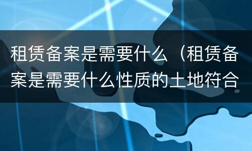 租赁备案是需要什么（租赁备案是需要什么性质的土地符合申请标准）