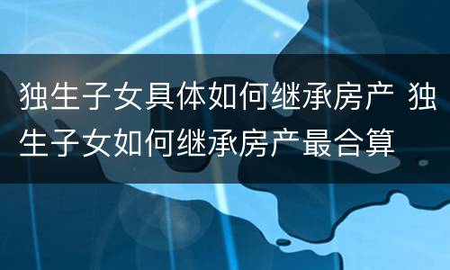 独生子女具体如何继承房产 独生子女如何继承房产最合算