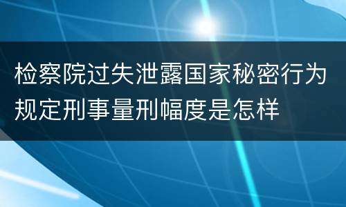 检察院过失泄露国家秘密行为规定刑事量刑幅度是怎样