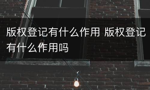 版权登记有什么作用 版权登记有什么作用吗