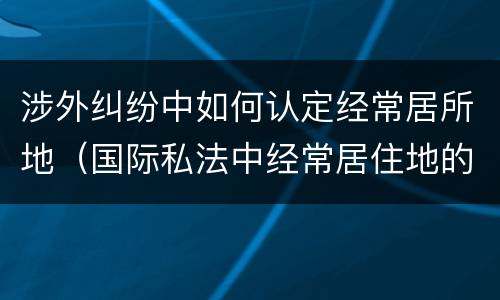 涉外纠纷中如何认定经常居所地（国际私法中经常居住地的认定）