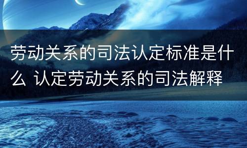 劳动关系的司法认定标准是什么 认定劳动关系的司法解释