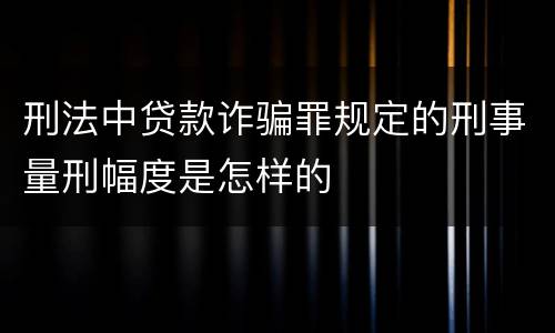 刑法中贷款诈骗罪规定的刑事量刑幅度是怎样的