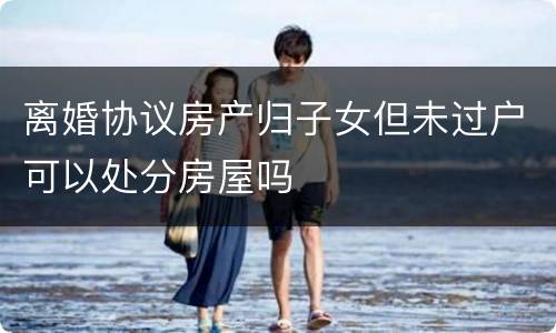 离婚协议房产归子女但未过户可以处分房屋吗