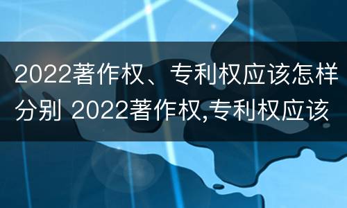 2022著作权、专利权应该怎样分别 2022著作权,专利权应该怎样分别保护