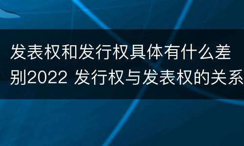 发表权和发行权具体有什么差别2022 发行权与发表权的关系
