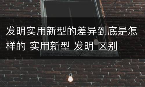 发明实用新型的差异到底是怎样的 实用新型 发明 区别