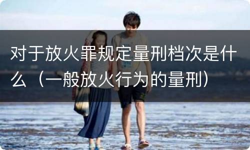 对于放火罪规定量刑档次是什么（一般放火行为的量刑）