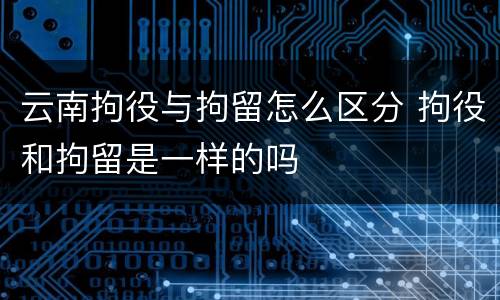 云南拘役与拘留怎么区分 拘役和拘留是一样的吗