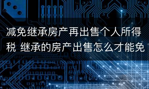 减免继承房产再出售个人所得税 继承的房产出售怎么才能免交个人所得税