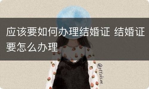 应该要如何办理结婚证 结婚证要怎么办理