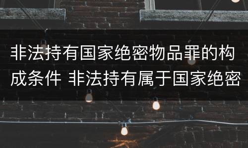 非法持有国家绝密物品罪的构成条件 非法持有属于国家绝密