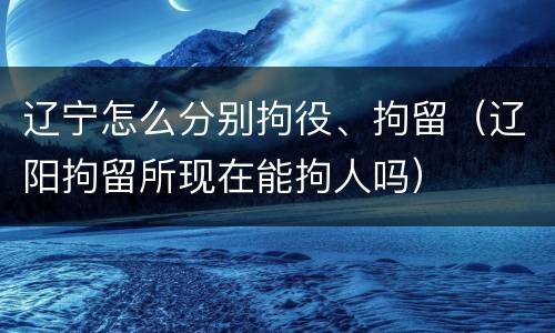 辽宁怎么分别拘役、拘留（辽阳拘留所现在能拘人吗）