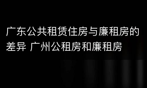 广东公共租赁住房与廉租房的差异 广州公租房和廉租房