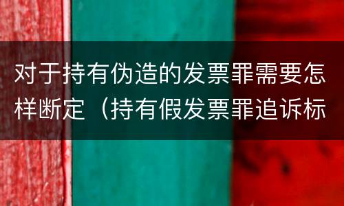 对于持有伪造的发票罪需要怎样断定（持有假发票罪追诉标准）