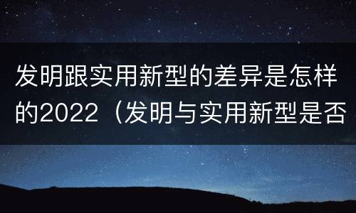 发明跟实用新型的差异是怎样的2022（发明与实用新型是否具有实用性）