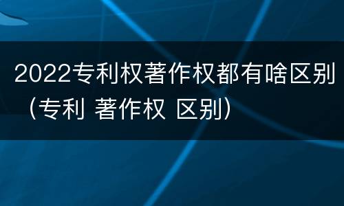2022专利权著作权都有啥区别（专利 著作权 区别）