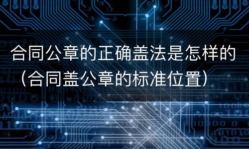 合同公章的正确盖法是怎样的（合同盖公章的标准位置）