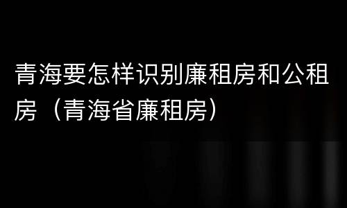 青海要怎样识别廉租房和公租房（青海省廉租房）