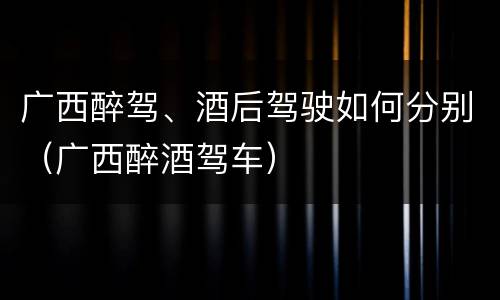 广西醉驾、酒后驾驶如何分别（广西醉酒驾车）