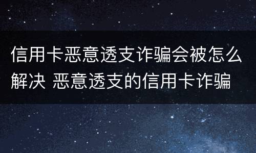 信用卡恶意透支诈骗会被怎么解决 恶意透支的信用卡诈骗