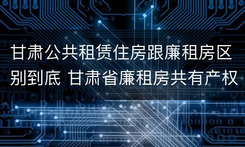 甘肃公共租赁住房跟廉租房区别到底 甘肃省廉租房共有产权管理办法