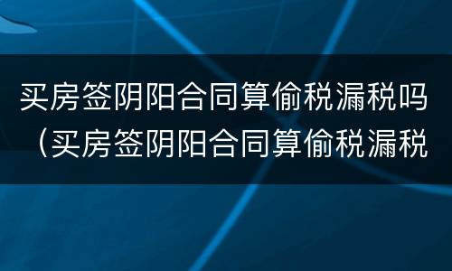 买房签阴阳合同算偷税漏税吗（买房签阴阳合同算偷税漏税吗知乎）
