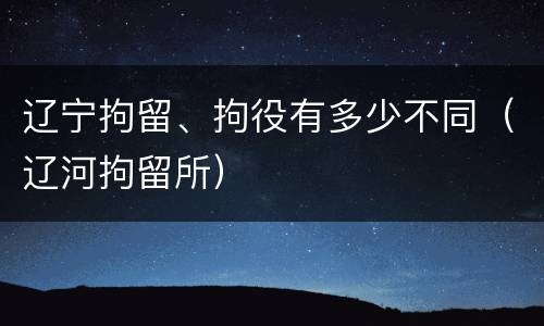 辽宁拘留、拘役有多少不同（辽河拘留所）