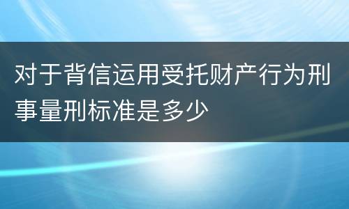 对于背信运用受托财产行为刑事量刑标准是多少