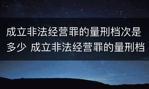 成立非法经营罪的量刑档次是多少 成立非法经营罪的量刑档次是多少级