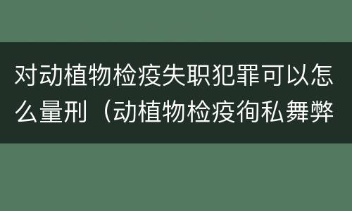 对动植物检疫失职犯罪可以怎么量刑（动植物检疫徇私舞弊罪量刑）