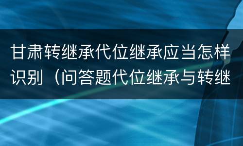 甘肃转继承代位继承应当怎样识别（问答题代位继承与转继承有哪些区别）