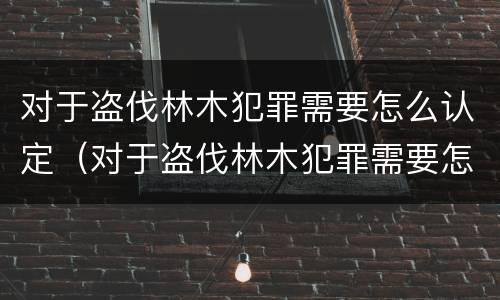对于盗伐林木犯罪需要怎么认定（对于盗伐林木犯罪需要怎么认定呢）