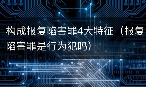 构成报复陷害罪4大特征（报复陷害罪是行为犯吗）