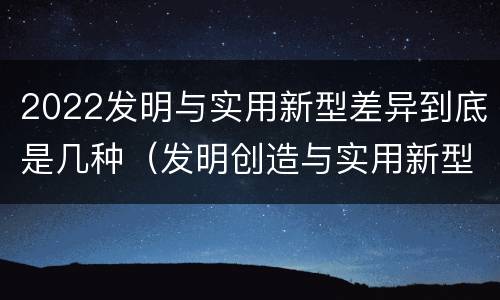 2022发明与实用新型差异到底是几种（发明创造与实用新型的区别）