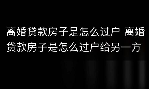离婚贷款房子是怎么过户 离婚贷款房子是怎么过户给另一方怎么签协议