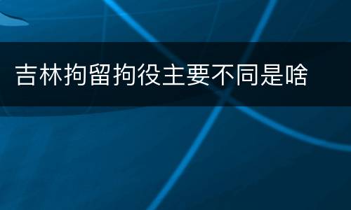 吉林拘留拘役主要不同是啥