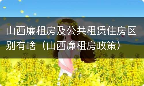 山西廉租房及公共租赁住房区别有啥（山西廉租房政策）