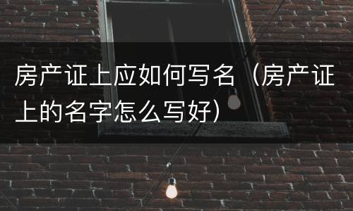 房产证上应如何写名（房产证上的名字怎么写好）