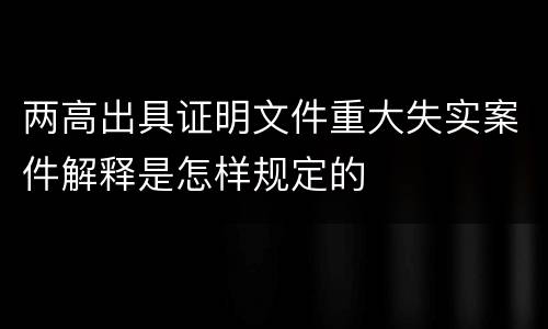 两高出具证明文件重大失实案件解释是怎样规定的