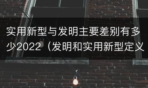 实用新型与发明主要差别有多少2022（发明和实用新型定义）
