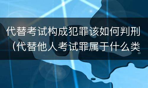 代替考试构成犯罪该如何判刑（代替他人考试罪属于什么类犯罪）