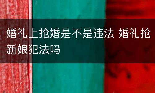 婚礼上抢婚是不是违法 婚礼抢新娘犯法吗