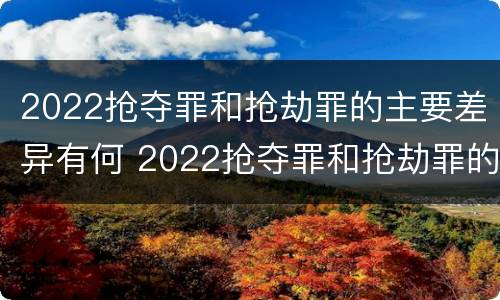 2022抢夺罪和抢劫罪的主要差异有何 2022抢夺罪和抢劫罪的主要差异有何不同