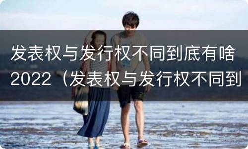 发表权与发行权不同到底有啥2022（发表权与发行权不同到底有啥2022年的变化）