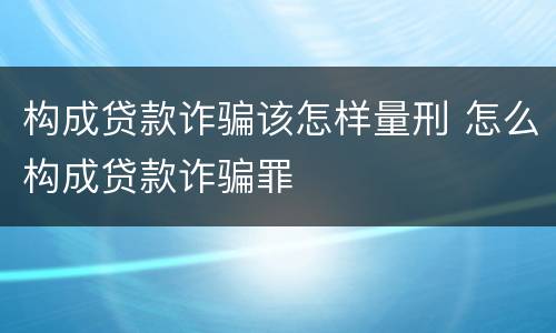构成贷款诈骗该怎样量刑 怎么构成贷款诈骗罪