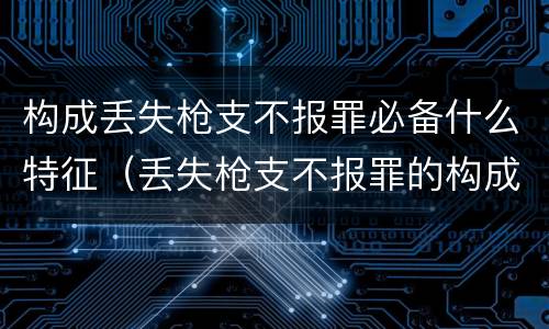 构成丢失枪支不报罪必备什么特征（丢失枪支不报罪的构成要件）