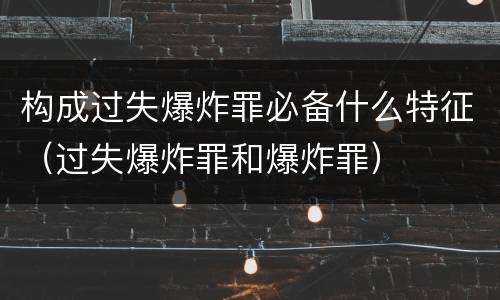 构成过失爆炸罪必备什么特征（过失爆炸罪和爆炸罪）