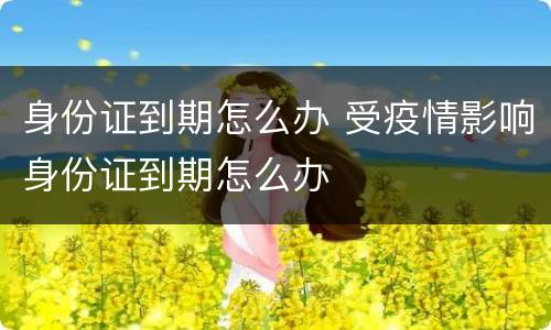 身份证到期怎么办 受疫情影响身份证到期怎么办