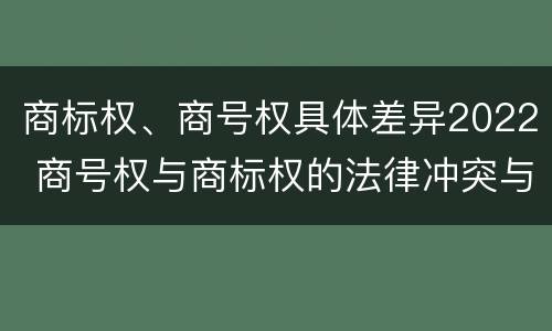 商标权、商号权具体差异2022 商号权与商标权的法律冲突与解决